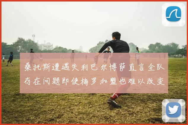 桑托斯遭遇失利巴尔博萨直言全队存在问题即使梅罗加盟也难以改变