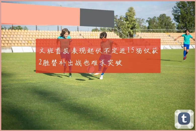 文班首发表现起伏不定近15场仅获2胜替补出战也难求突破