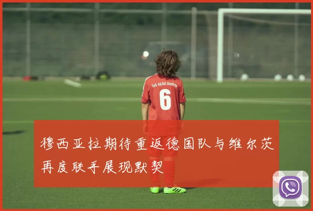 穆西亚拉期待重返德国队与维尔茨再度联手展现默契