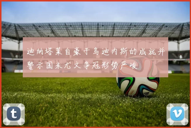 迪纳塔莱自豪于乌迪内斯的成就并警示国米尤文争冠形势严峻