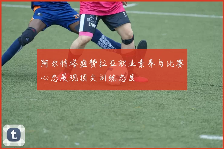 阿尔特塔盛赞拉亚职业素养与比赛心态展现顶尖训练态度