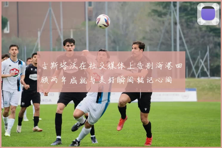 古斯塔沃在社交媒体上告别海港回顾两年成就与美好瞬间铭记心间
