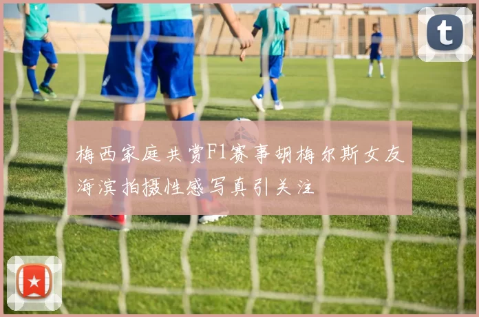 梅西家庭共赏F1赛事胡梅尔斯女友海滨拍摄性感写真引关注