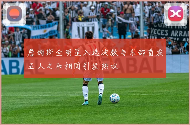 詹姆斯全明星入选次数与东部首发五人之和相同引发热议