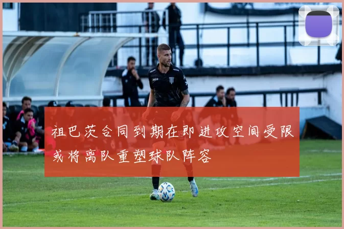 祖巴茨合同到期在即进攻空间受限或将离队重塑球队阵容