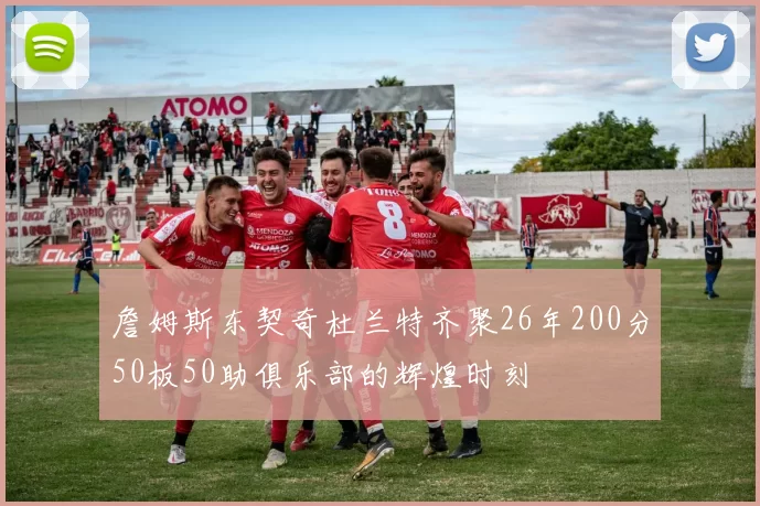 詹姆斯东契奇杜兰特齐聚26年200分50板50助俱乐部的辉煌时刻