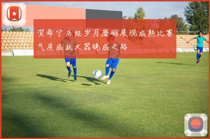 贺希宁历经岁月磨砺展现成熟比赛气质成就大器晚成之路