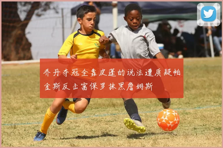 乔丹夺冠全靠皮蓬的说法遭质疑帕金斯反击富保罗抹黑詹姆斯